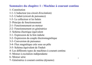 3
Sommaire du chapitre 1 : Machine à courant continu
1- Constitution
1-1- L'inducteur (ou circuit d'excitation)
1-2- L'induit (circuit de puissance)
1-3- Le collecteur et les balais
2- Principe de fonctionnement
2-1- Fonctionnement en moteur
2-2- Fonctionnement en génératrice
3- Schéma électrique équivalent
3-1- Expression de la fem induite
3-2- Expression du couple électromagnétique
3-3- Conversion de puissance
3-4- Flux magnétique crée sous un pôle
3-5- Schéma équivalent de l'induit
4- Les différents types de machines à courant continu
5- Moteur à excitation indépendante
6- Moteur série
7- Génératrice à courant continu (dynamo)
 