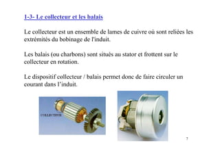 7
1-3- Le collecteur et les balais
Le collecteur est un ensemble de lames de cuivre où sont reliées les
extrémités du bobinage de l'induit.
Les balais (ou charbons) sont situés au stator et frottent sur le
collecteur en rotation.
Le dispositif collecteur / balais permet donc de faire circuler un
courant dans l’induit.
 