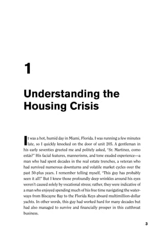 1
Understanding the
Housing Crisis


I  t was a hot, humid day in Miami, Florida. I was running a few minutes
   late, so I quickly knocked on the door of unit 205. A gentleman in
his early seventies greeted me and politely asked, “Sr. Martinez, como
estás?” His facial features, mannerisms, and tone exuded experience—a
man who had spent decades in the real estate trenches, a veteran who
had survived numerous downturns and volatile market cycles over the
past 50-plus years. I remember telling myself, “This guy has probably
seen it all!” But I knew those profoundly deep wrinkles around his eyes
weren’t caused solely by vocational stress; rather, they were indicative of
a man who enjoyed spending much of his free time navigating the water-
ways from Biscayne Bay to the Florida Keys aboard multimillion-dollar
yachts. In other words, this guy had worked hard for many decades but
had also managed to survive and ﬁnancially prosper in this cutthroat
business.

                                                                              3
 