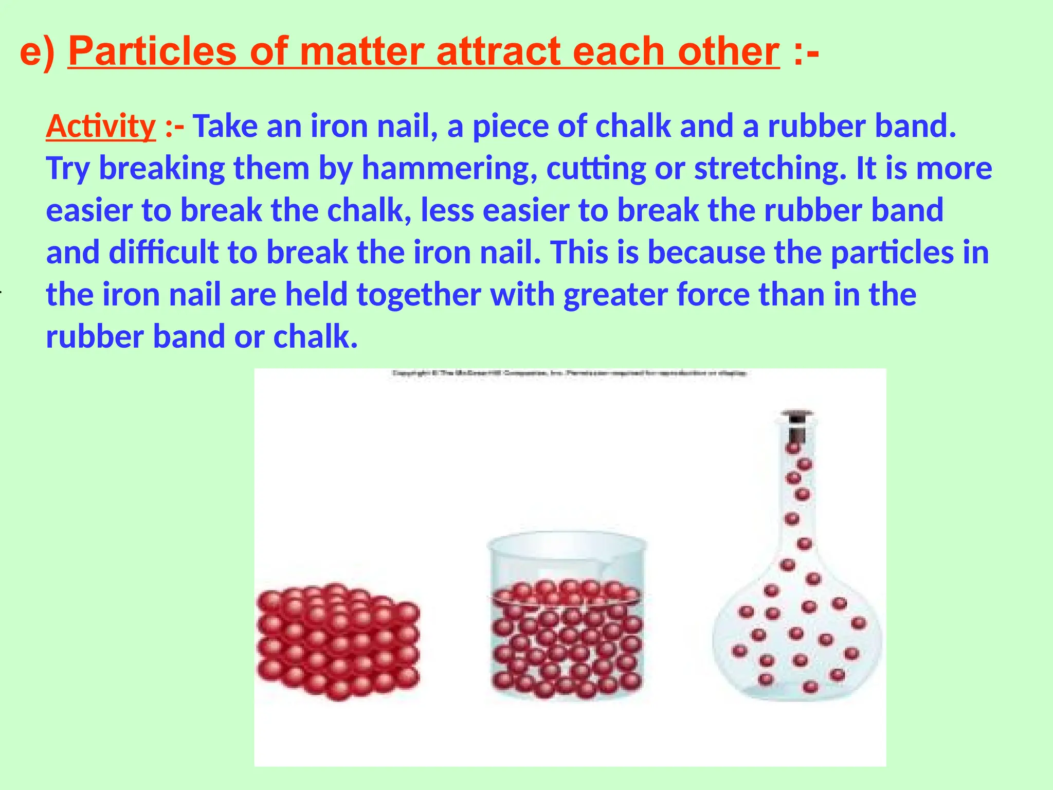 e) Particles of matter attract each other :-
Activity :- Take an iron nail, a piece of chalk and a rubber band.
Try breaking them by hammering, cutting or stretching. It is more
easier to break the chalk, less easier to break the rubber band
and difficult to break the iron nail. This is because the particles in
the iron nail are held together with greater force than in the
rubber band or chalk.
 