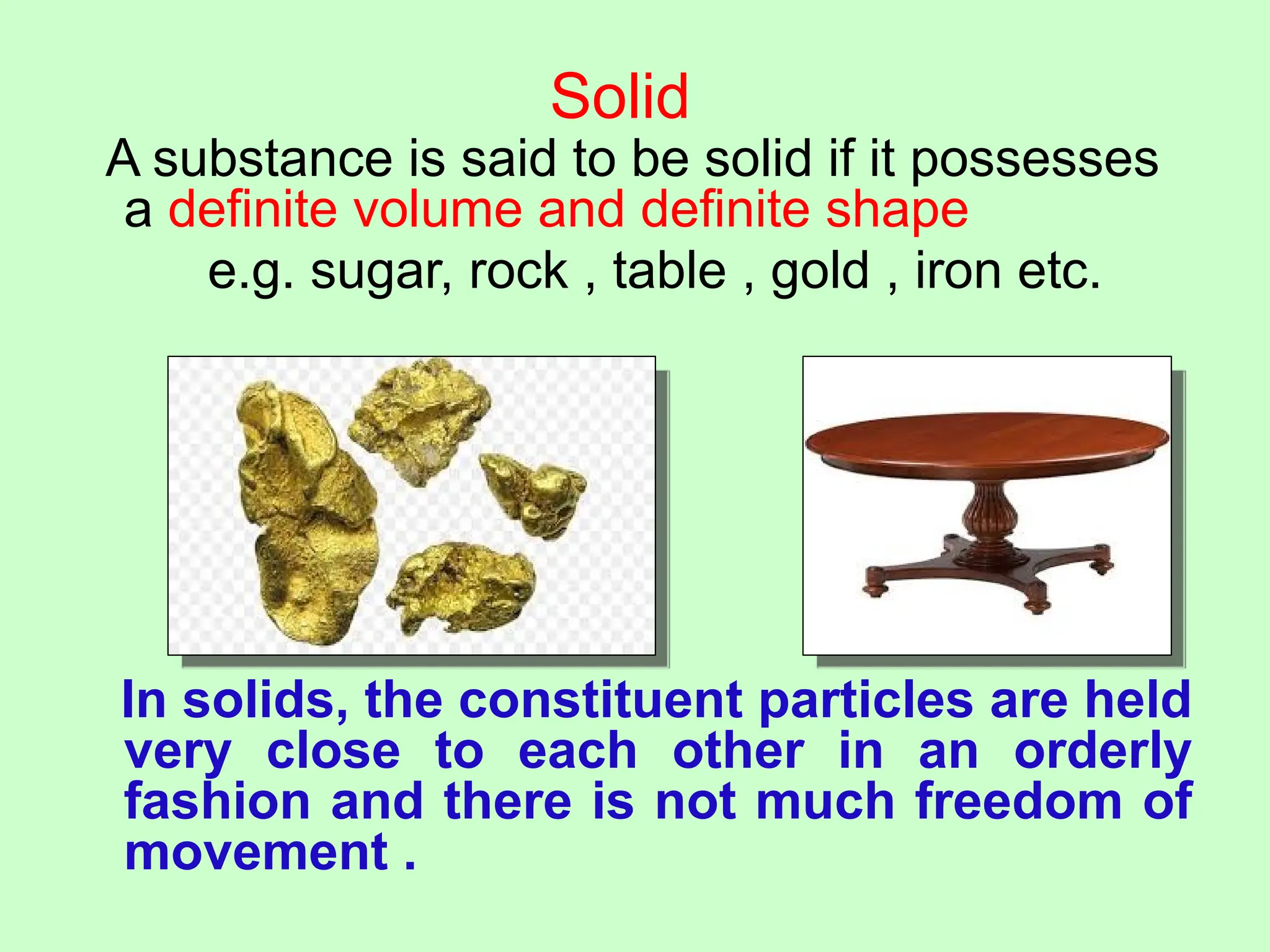 Solid
A substance is said to be solid if it possesses
a definite volume and definite shape
e.g. sugar, rock , table , gold , iron etc.
In solids, the constituent particles are held
very close to each other in an orderly
fashion and there is not much freedom of
movement .
 