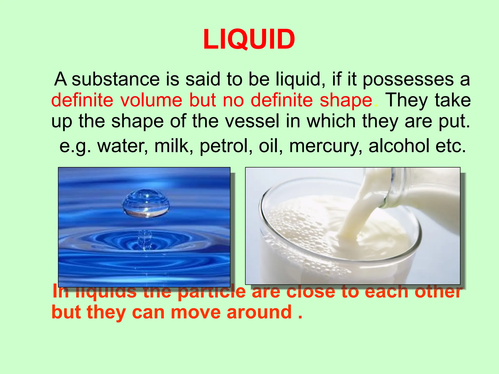 LIQUID
A substance is said to be liquid, if it possesses a
definite volume but no definite shape. They take
up the shape of the vessel in which they are put.
e.g. water, milk, petrol, oil, mercury, alcohol etc.
In liquids the particle are close to each other
but they can move around .
 