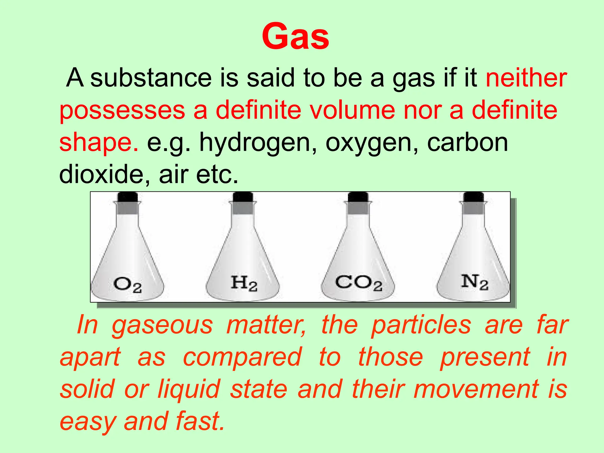 Gas
A substance is said to be a gas if it neither
possesses a definite volume nor a definite
shape. e.g. hydrogen, oxygen, carbon
dioxide, air etc.
In gaseous matter, the particles are far
apart as compared to those present in
solid or liquid state and their movement is
easy and fast.
 