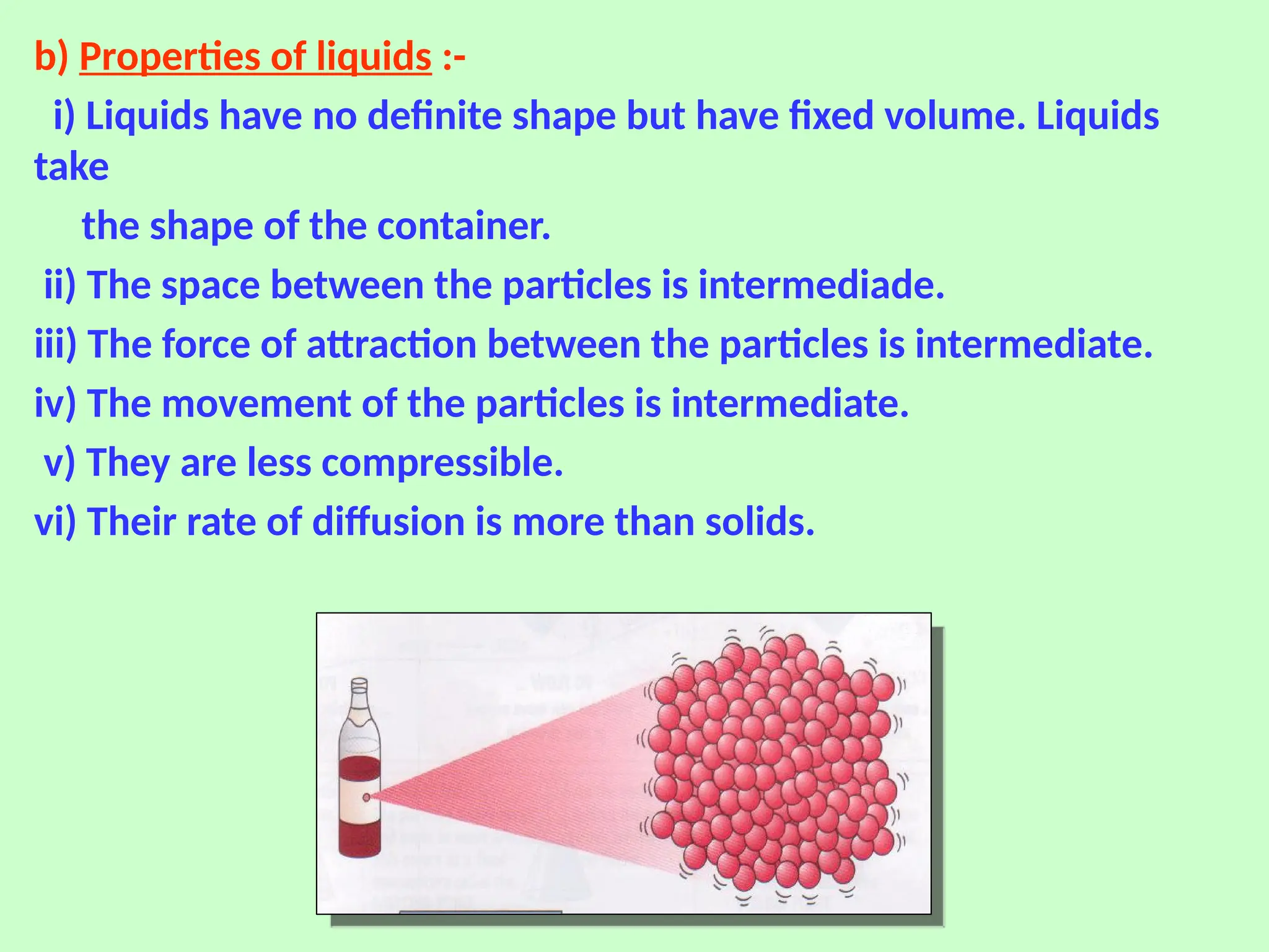 b) Properties of liquids :-
i) Liquids have no definite shape but have fixed volume. Liquids
take
the shape of the container.
ii) The space between the particles is intermediade.
iii) The force of attraction between the particles is intermediate.
iv) The movement of the particles is intermediate.
v) They are less compressible.
vi) Their rate of diffusion is more than solids.
 