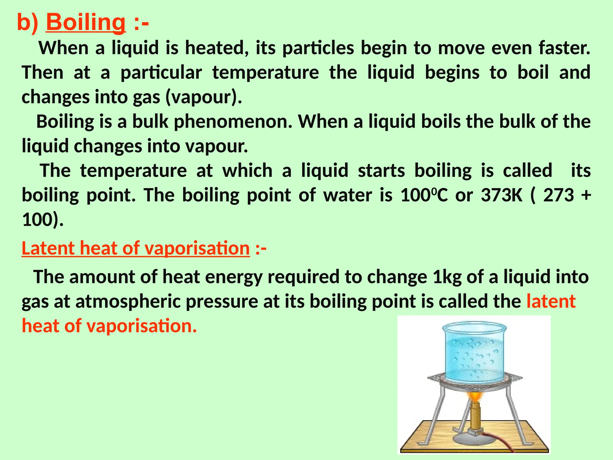 b) Boiling :-
When a liquid is heated, its particles begin to move even faster.
Then at a particular temperature the liquid begins to boil and
changes into gas (vapour).
Boiling is a bulk phenomenon. When a liquid boils the bulk of the
liquid changes into vapour.
The temperature at which a liquid starts boiling is called its
boiling point. The boiling point of water is 1000
C or 373K ( 273 +
100).
Latent heat of vaporisation :-
The amount of heat energy required to change 1kg of a liquid into
gas at atmospheric pressure at its boiling point is called the latent
heat of vaporisation.
 