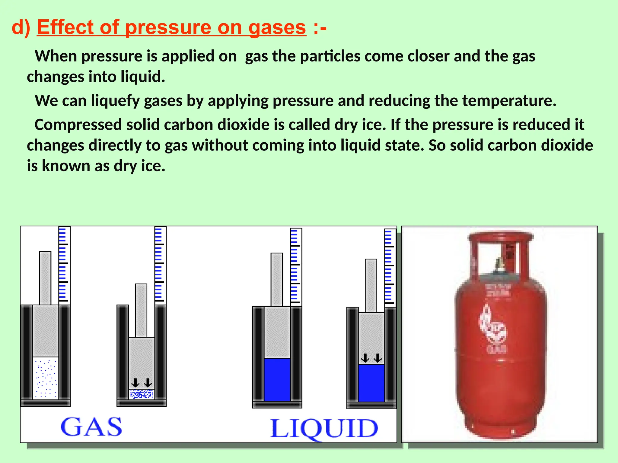 d) Effect of pressure on gases :-
When pressure is applied on gas the particles come closer and the gas
changes into liquid.
We can liquefy gases by applying pressure and reducing the temperature.
Compressed solid carbon dioxide is called dry ice. If the pressure is reduced it
changes directly to gas without coming into liquid state. So solid carbon dioxide
is known as dry ice.
 