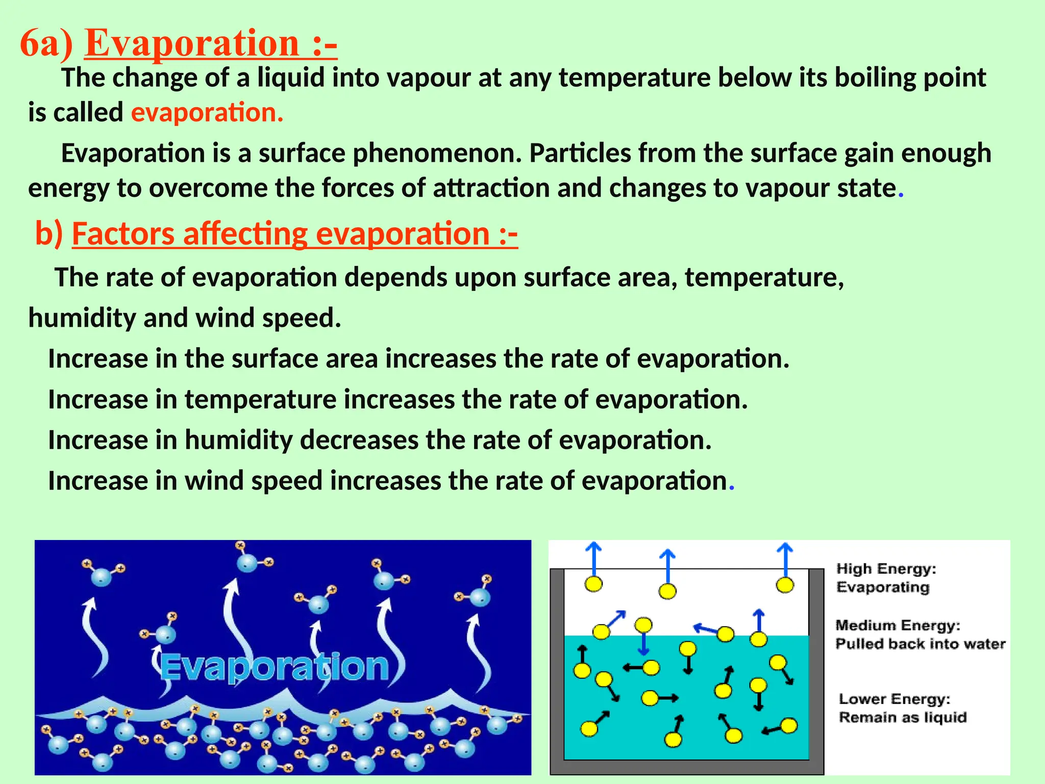 6a) Evaporation :-
The change of a liquid into vapour at any temperature below its boiling point
is called evaporation.
Evaporation is a surface phenomenon. Particles from the surface gain enough
energy to overcome the forces of attraction and changes to vapour state.
b) Factors affecting evaporation :-
The rate of evaporation depends upon surface area, temperature,
humidity and wind speed.
Increase in the surface area increases the rate of evaporation.
Increase in temperature increases the rate of evaporation.
Increase in humidity decreases the rate of evaporation.
Increase in wind speed increases the rate of evaporation.
 