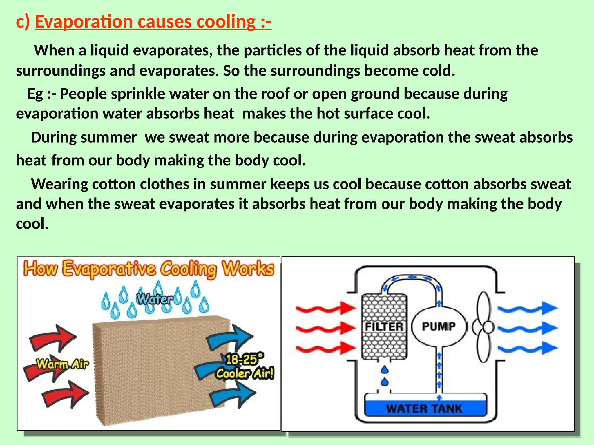c) Evaporation causes cooling :-
When a liquid evaporates, the particles of the liquid absorb heat from the
surroundings and evaporates. So the surroundings become cold.
Eg :- People sprinkle water on the roof or open ground because during
evaporation water absorbs heat makes the hot surface cool.
During summer we sweat more because during evaporation the sweat absorbs
heat from our body making the body cool.
Wearing cotton clothes in summer keeps us cool because cotton absorbs sweat
and when the sweat evaporates it absorbs heat from our body making the body
cool.
 