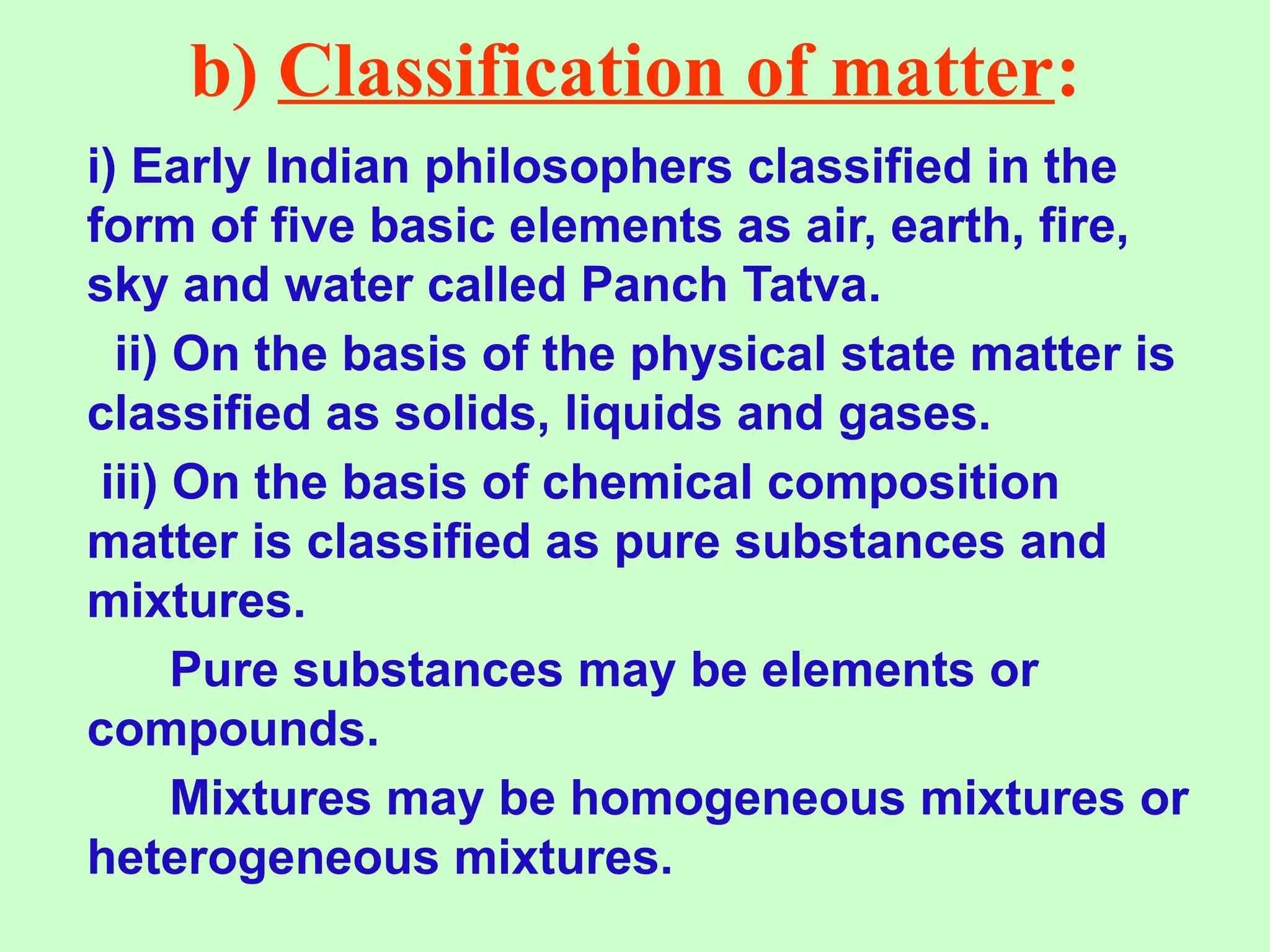 b) Classification of matter:
i) Early Indian philosophers classified in the
form of five basic elements as air, earth, fire,
sky and water called Panch Tatva.
ii) On the basis of the physical state matter is
classified as solids, liquids and gases.
iii) On the basis of chemical composition
matter is classified as pure substances and
mixtures.
Pure substances may be elements or
compounds.
Mixtures may be homogeneous mixtures or
heterogeneous mixtures.
 