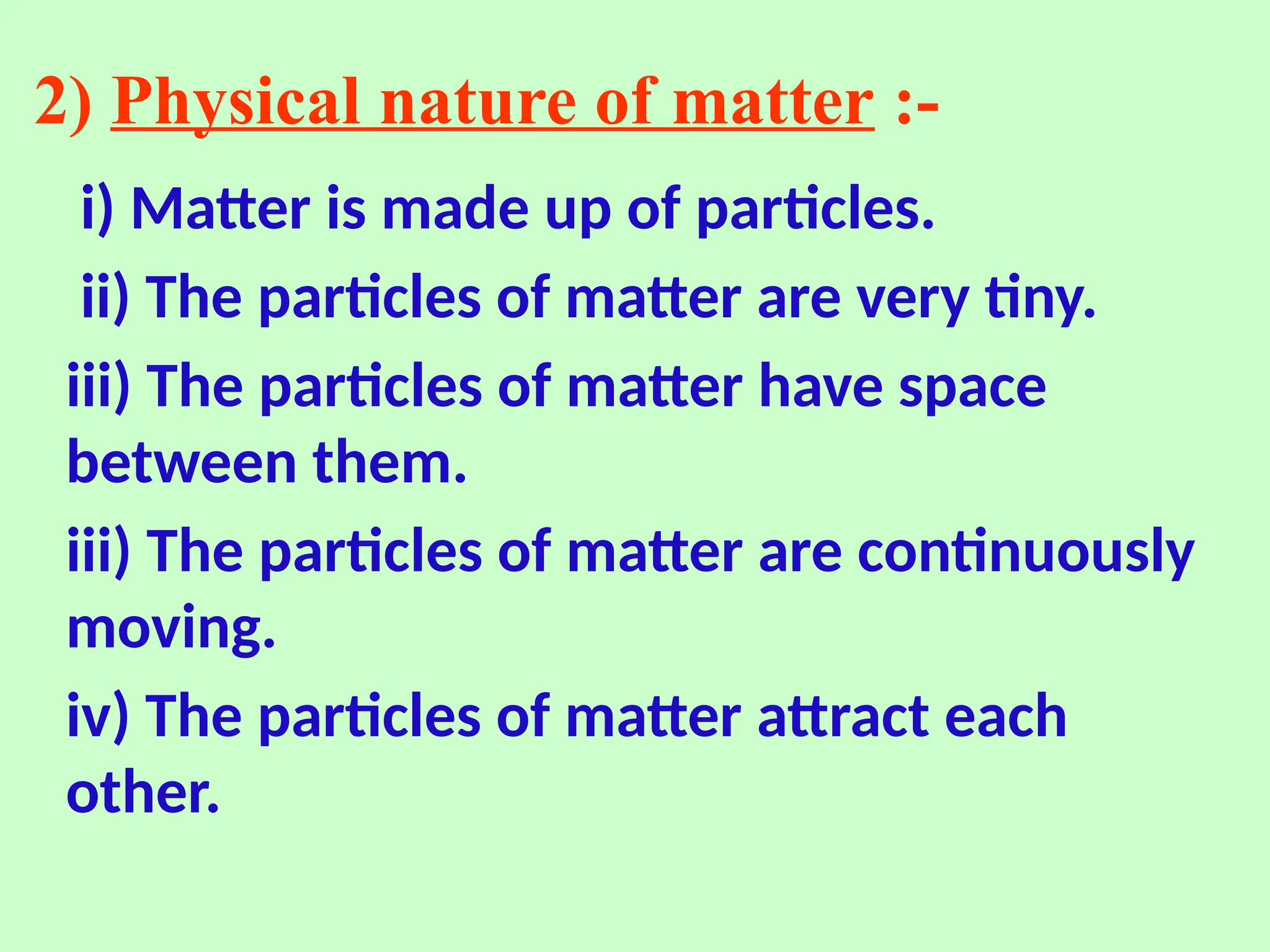 2) Physical nature of matter :-
i) Matter is made up of particles.
ii) The particles of matter are very tiny.
iii) The particles of matter have space
between them.
iii) The particles of matter are continuously
moving.
iv) The particles of matter attract each
other.
 