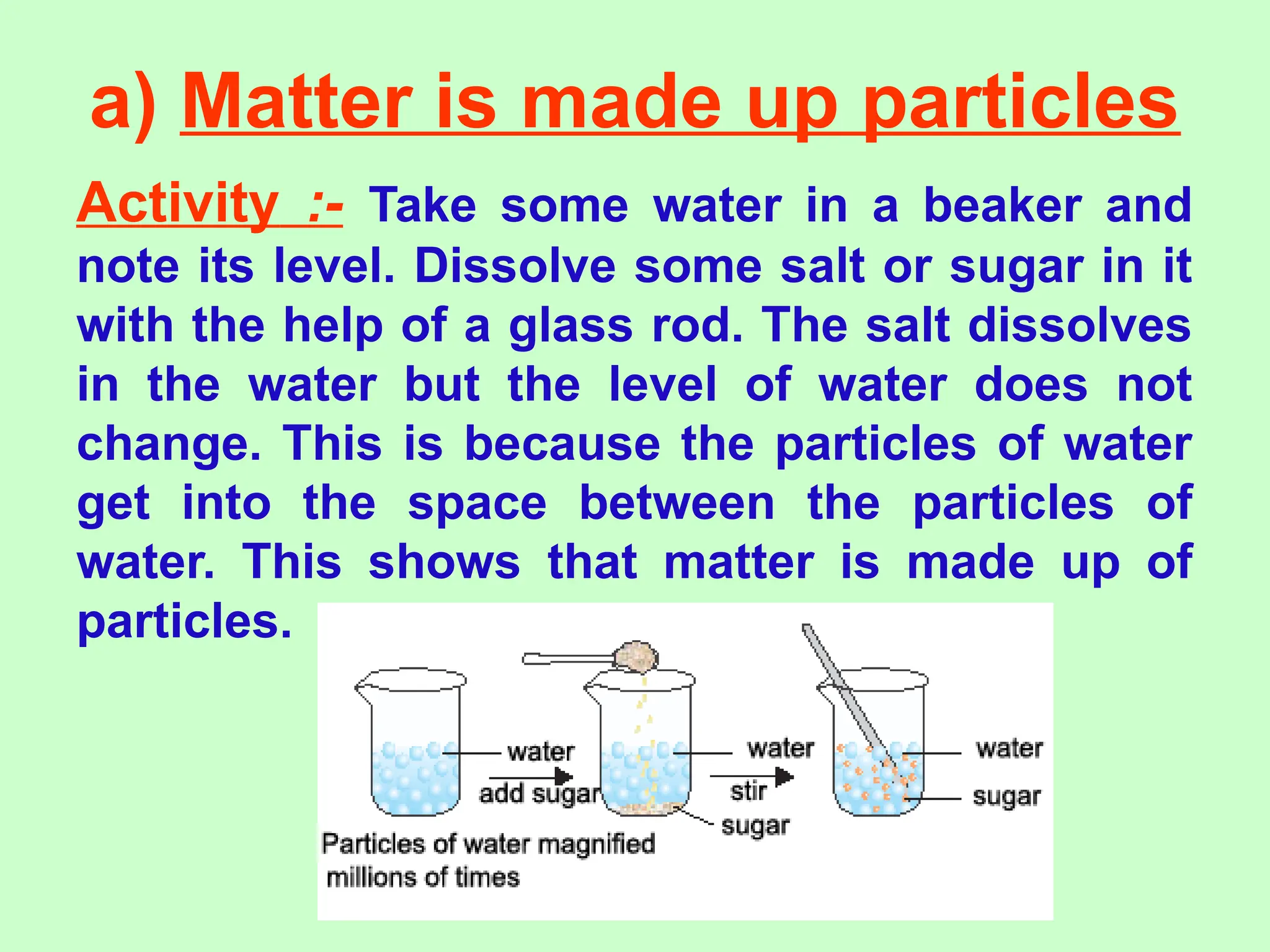 a) Matter is made up particles
Activity :- Take some water in a beaker and
note its level. Dissolve some salt or sugar in it
with the help of a glass rod. The salt dissolves
in the water but the level of water does not
change. This is because the particles of water
get into the space between the particles of
water. This shows that matter is made up of
particles.
 