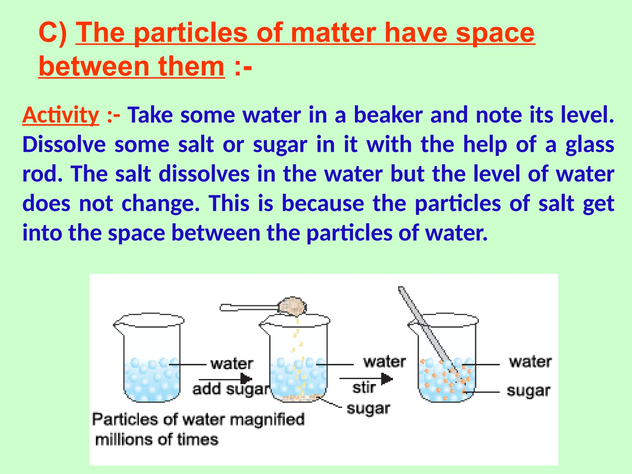 C) The particles of matter have space
between them :-
Activity :- Take some water in a beaker and note its level.
Dissolve some salt or sugar in it with the help of a glass
rod. The salt dissolves in the water but the level of water
does not change. This is because the particles of salt get
into the space between the particles of water.
 