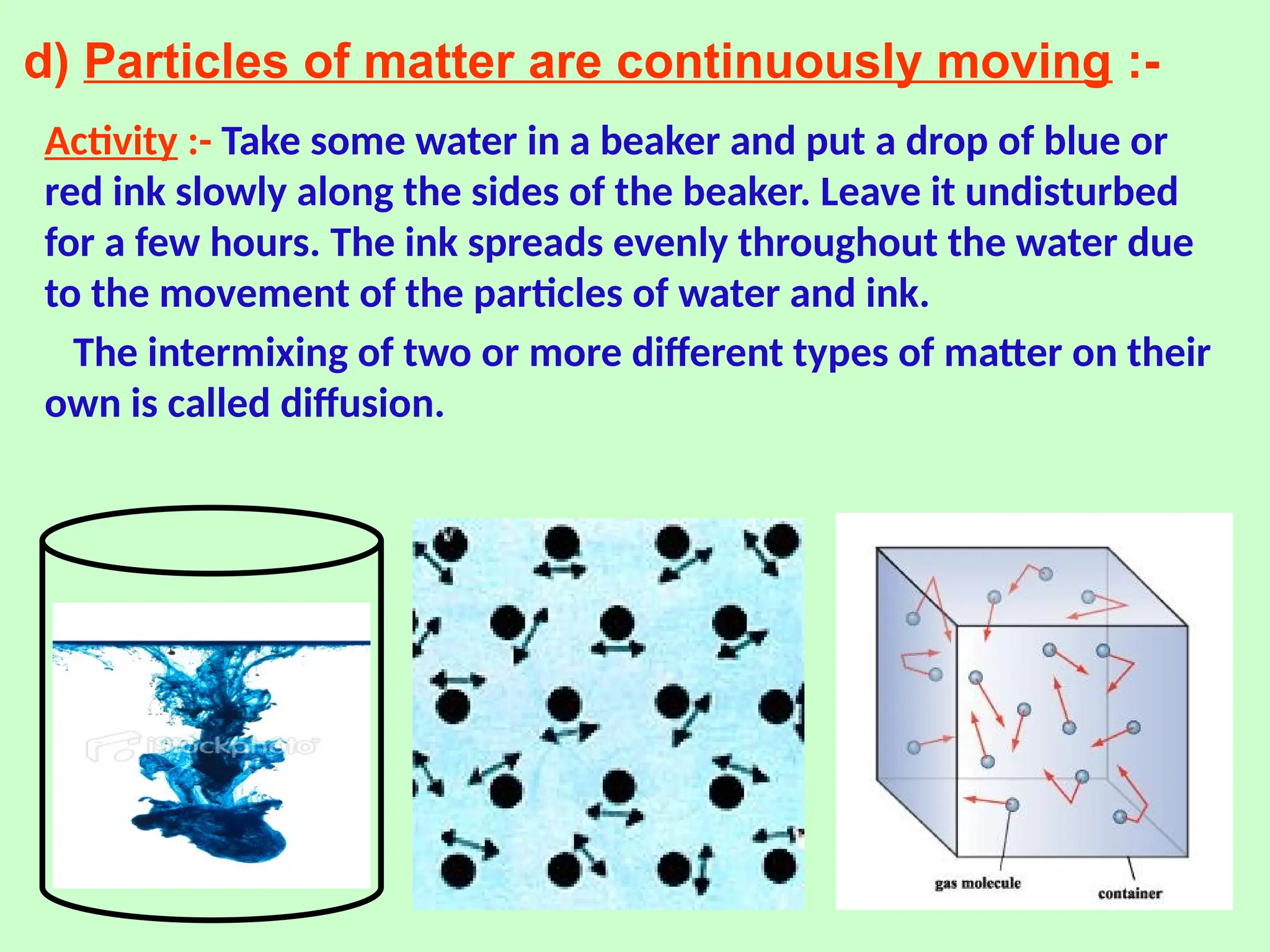 d) Particles of matter are continuously moving :-
Activity :- Take some water in a beaker and put a drop of blue or
red ink slowly along the sides of the beaker. Leave it undisturbed
for a few hours. The ink spreads evenly throughout the water due
to the movement of the particles of water and ink.
The intermixing of two or more different types of matter on their
own is called diffusion.
 