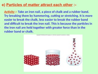 e) Particles of matter attract each other :-
Activity :- Take an iron nail, a piece of chalk and a rubber band.
Try breaking them by hammering, cutting or stretching. It is more
easier to break the chalk, less easier to break the rubber band
and difficult to break the iron nail. This is because the particles in
the iron nail are held together with greater force than in the
rubber band or chalk.
 