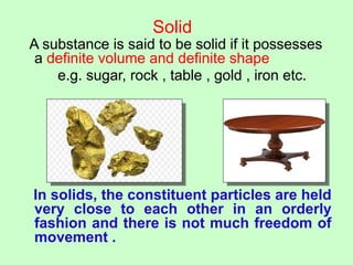 Solid
A substance is said to be solid if it possesses
a definite volume and definite shape
e.g. sugar, rock , table , gold , iron etc.
In solids, the constituent particles are held
very close to each other in an orderly
fashion and there is not much freedom of
movement .
 