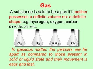 Gas
A substance is said to be a gas if it neither
possesses a definite volume nor a definite
shape. e.g. hydrogen, oxygen, carbon
dioxide, air etc.
In gaseous matter, the particles are far
apart as compared to those present in
solid or liquid state and their movement is
easy and fast.
 