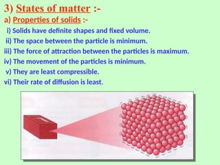 3) States of matter :-
a) Properties of solids :-
i) Solids have definite shapes and fixed volume.
ii) The space between the particle is minimum.
iii) The force of attraction between the particles is maximum.
iv) The movement of the particles is minimum.
v) They are least compressible.
vi) Their rate of diffusion is least.
 