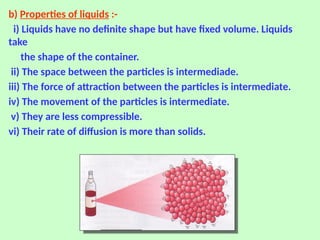b) Properties of liquids :-
i) Liquids have no definite shape but have fixed volume. Liquids
take
the shape of the container.
ii) The space between the particles is intermediade.
iii) The force of attraction between the particles is intermediate.
iv) The movement of the particles is intermediate.
v) They are less compressible.
vi) Their rate of diffusion is more than solids.
 