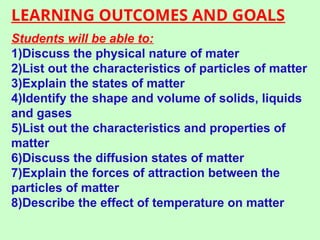 LEARNING OUTCOMES AND GOALS
Students will be able to:
1)Discuss the physical nature of mater
2)List out the characteristics of particles of matter
3)Explain the states of matter
4)Identify the shape and volume of solids, liquids
and gases
5)List out the characteristics and properties of
matter
6)Discuss the diffusion states of matter
7)Explain the forces of attraction between the
particles of matter
8)Describe the effect of temperature on matter
 