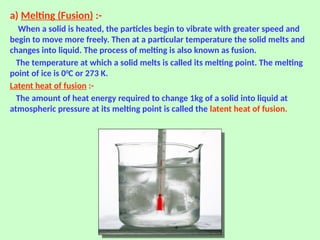 a) Melting (Fusion) :-
When a solid is heated, the particles begin to vibrate with greater speed and
begin to move more freely. Then at a particular temperature the solid melts and
changes into liquid. The process of melting is also known as fusion.
The temperature at which a solid melts is called its melting point. The melting
point of ice is 00
C or 273 K.
Latent heat of fusion :-
The amount of heat energy required to change 1kg of a solid into liquid at
atmospheric pressure at its melting point is called the latent heat of fusion.
 