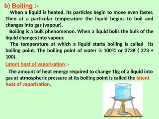 b) Boiling :-
When a liquid is heated, its particles begin to move even faster.
Then at a particular temperature the liquid begins to boil and
changes into gas (vapour).
Boiling is a bulk phenomenon. When a liquid boils the bulk of the
liquid changes into vapour.
The temperature at which a liquid starts boiling is called its
boiling point. The boiling point of water is 1000
C or 373K ( 273 +
100).
Latent heat of vaporisation :-
The amount of heat energy required to change 1kg of a liquid into
gas at atmospheric pressure at its boiling point is called the latent
heat of vaporisation.
 