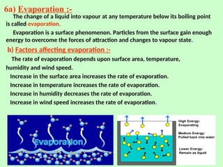 6a) Evaporation :-
The change of a liquid into vapour at any temperature below its boiling point
is called evaporation.
Evaporation is a surface phenomenon. Particles from the surface gain enough
energy to overcome the forces of attraction and changes to vapour state.
b) Factors affecting evaporation :-
The rate of evaporation depends upon surface area, temperature,
humidity and wind speed.
Increase in the surface area increases the rate of evaporation.
Increase in temperature increases the rate of evaporation.
Increase in humidity decreases the rate of evaporation.
Increase in wind speed increases the rate of evaporation.
 