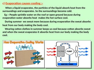 c) Evaporation causes cooling :-
When a liquid evaporates, the particles of the liquid absorb heat from the
surroundings and evaporates. So the surroundings become cold.
Eg :- People sprinkle water on the roof or open ground because during
evaporation water absorbs heat makes the hot surface cool.
During summer we sweat more because during evaporation the sweat absorbs
heat from our body making the body cool.
Wearing cotton clothes in summer keeps us cool because cotton absorbs sweat
and when the sweat evaporates it absorbs heat from our body making the body
cool.
 
