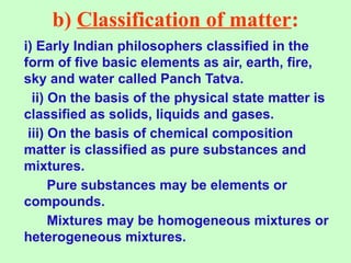 b) Classification of matter:
i) Early Indian philosophers classified in the
form of five basic elements as air, earth, fire,
sky and water called Panch Tatva.
ii) On the basis of the physical state matter is
classified as solids, liquids and gases.
iii) On the basis of chemical composition
matter is classified as pure substances and
mixtures.
Pure substances may be elements or
compounds.
Mixtures may be homogeneous mixtures or
heterogeneous mixtures.
 