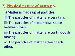 2) Physical nature of matter :-
i) Matter is made up of particles.
ii) The particles of matter are very tiny.
iii) The particles of matter have space
between them.
iii) The particles of matter are continuously
moving.
iv) The particles of matter attract each
other.
 