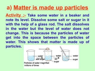 a) Matter is made up particles
Activity :- Take some water in a beaker and
note its level. Dissolve some salt or sugar in it
with the help of a glass rod. The salt dissolves
in the water but the level of water does not
change. This is because the particles of water
get into the space between the particles of
water. This shows that matter is made up of
particles.
 
