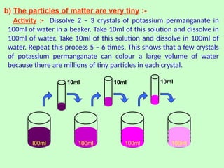 b) The particles of matter are very tiny :-
Activity :- Dissolve 2 – 3 crystals of potassium permanganate in
100ml of water in a beaker. Take 10ml of this solution and dissolve in
100ml of water. Take 10ml of this solution and dissolve in 100ml of
water. Repeat this process 5 – 6 times. This shows that a few crystals
of potassium permanganate can colour a large volume of water
because there are millions of tiny particles in each crystal.
10ml 10ml 10ml
I00ml 100ml 100ml 100ml
 