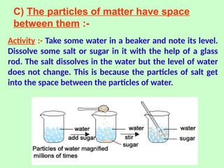 C) The particles of matter have space
between them :-
Activity :- Take some water in a beaker and note its level.
Dissolve some salt or sugar in it with the help of a glass
rod. The salt dissolves in the water but the level of water
does not change. This is because the particles of salt get
into the space between the particles of water.
 