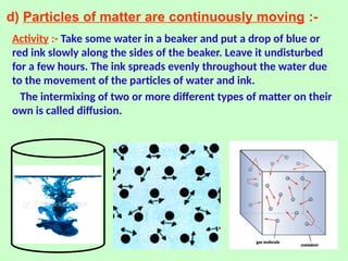 d) Particles of matter are continuously moving :-
Activity :- Take some water in a beaker and put a drop of blue or
red ink slowly along the sides of the beaker. Leave it undisturbed
for a few hours. The ink spreads evenly throughout the water due
to the movement of the particles of water and ink.
The intermixing of two or more different types of matter on their
own is called diffusion.
 