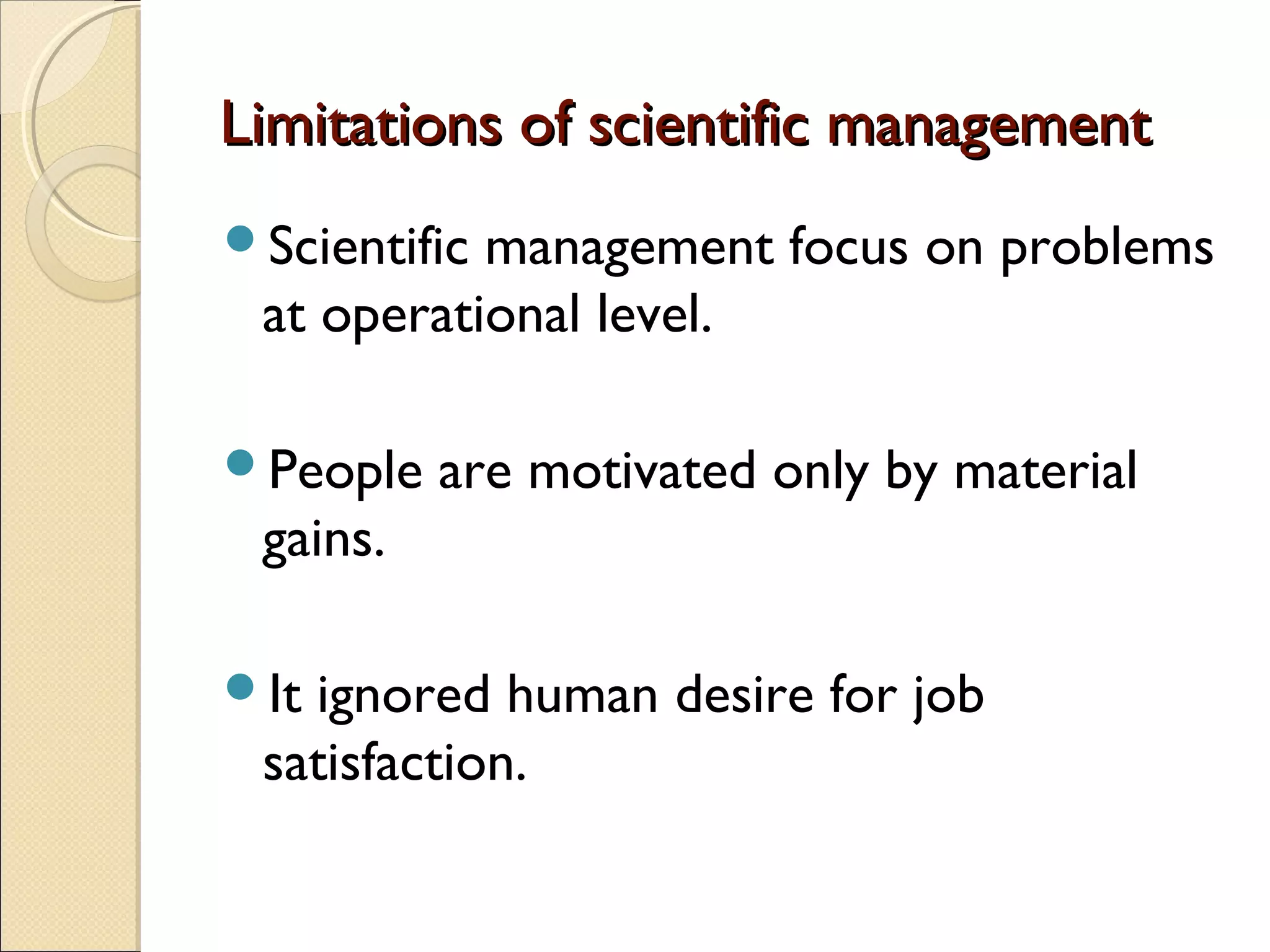 Limitations of scientific managementLimitations of scientific management
Scientific management focus on problems
at operational level.
People are motivated only by material
gains.
It ignored human desire for job
satisfaction.
 