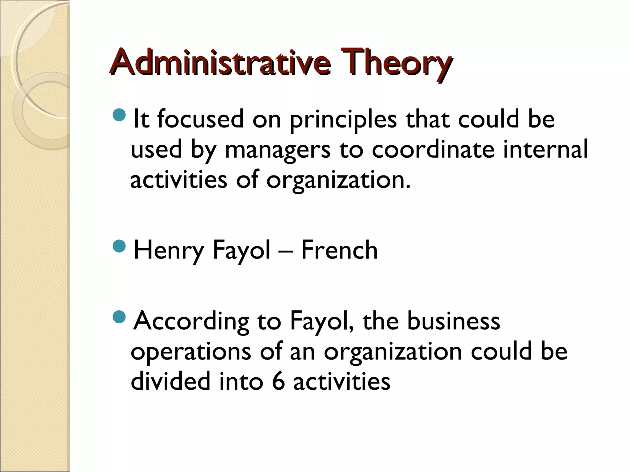 Administrative TheoryAdministrative Theory
It focused on principles that could be
used by managers to coordinate internal
activities of organization.
Henry Fayol – French
According to Fayol, the business
operations of an organization could be
divided into 6 activities
 