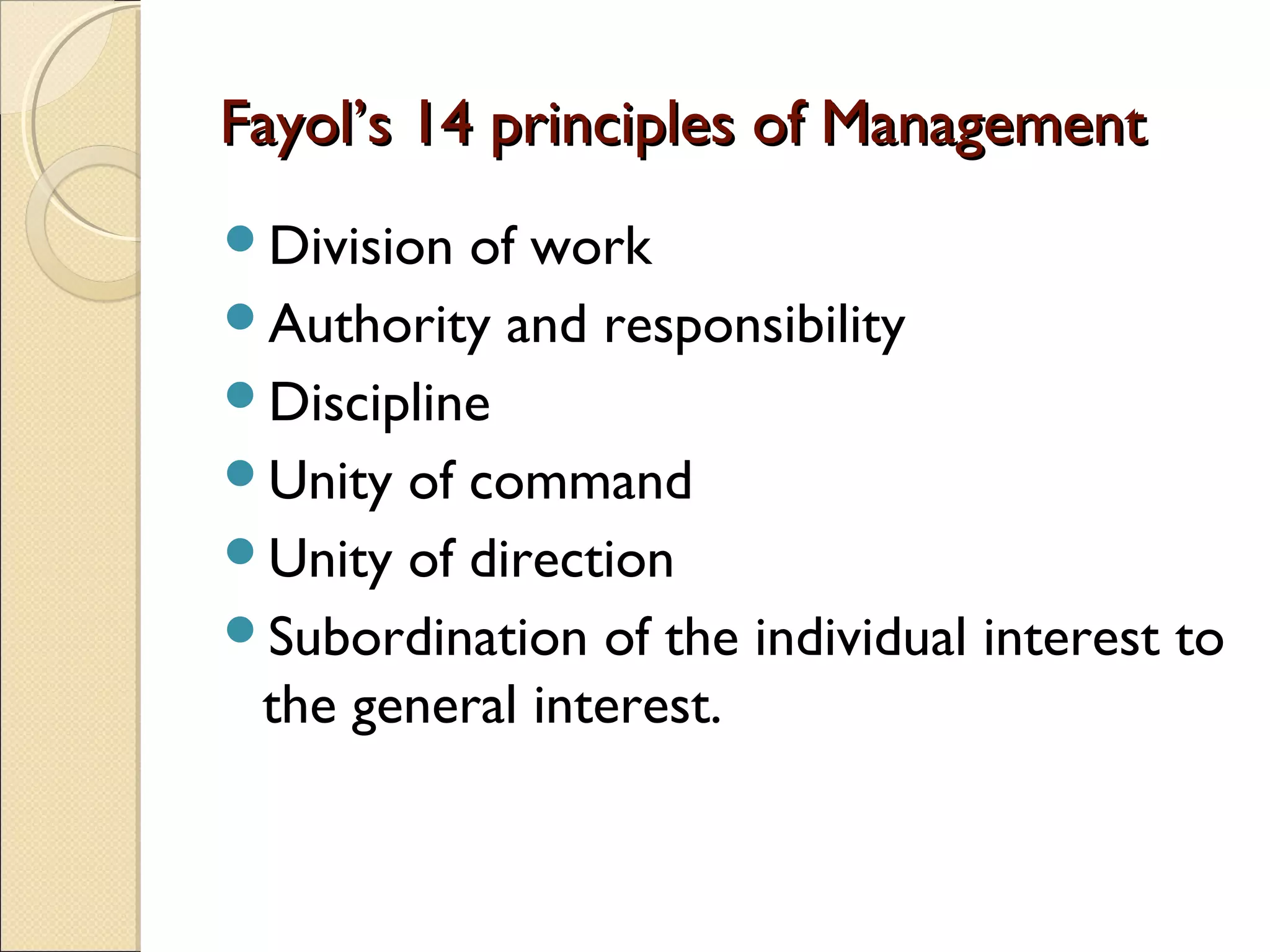Fayol’s 14 principles of ManagementFayol’s 14 principles of Management
Division of work
Authority and responsibility
Discipline
Unity of command
Unity of direction
Subordination of the individual interest to
the general interest.
 