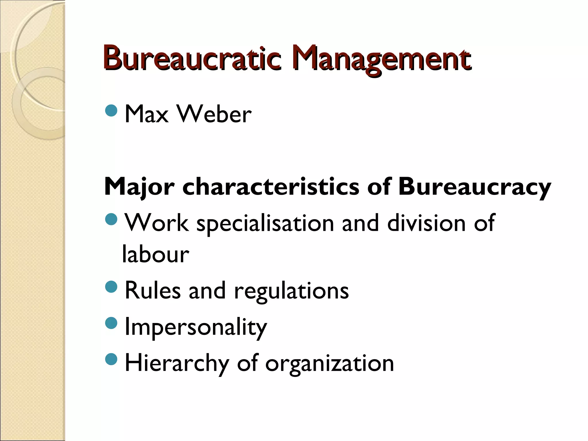 Bureaucratic ManagementBureaucratic Management
Max Weber
Major characteristics of Bureaucracy
Work specialisation and division of
labour
Rules and regulations
Impersonality
Hierarchy of organization
 