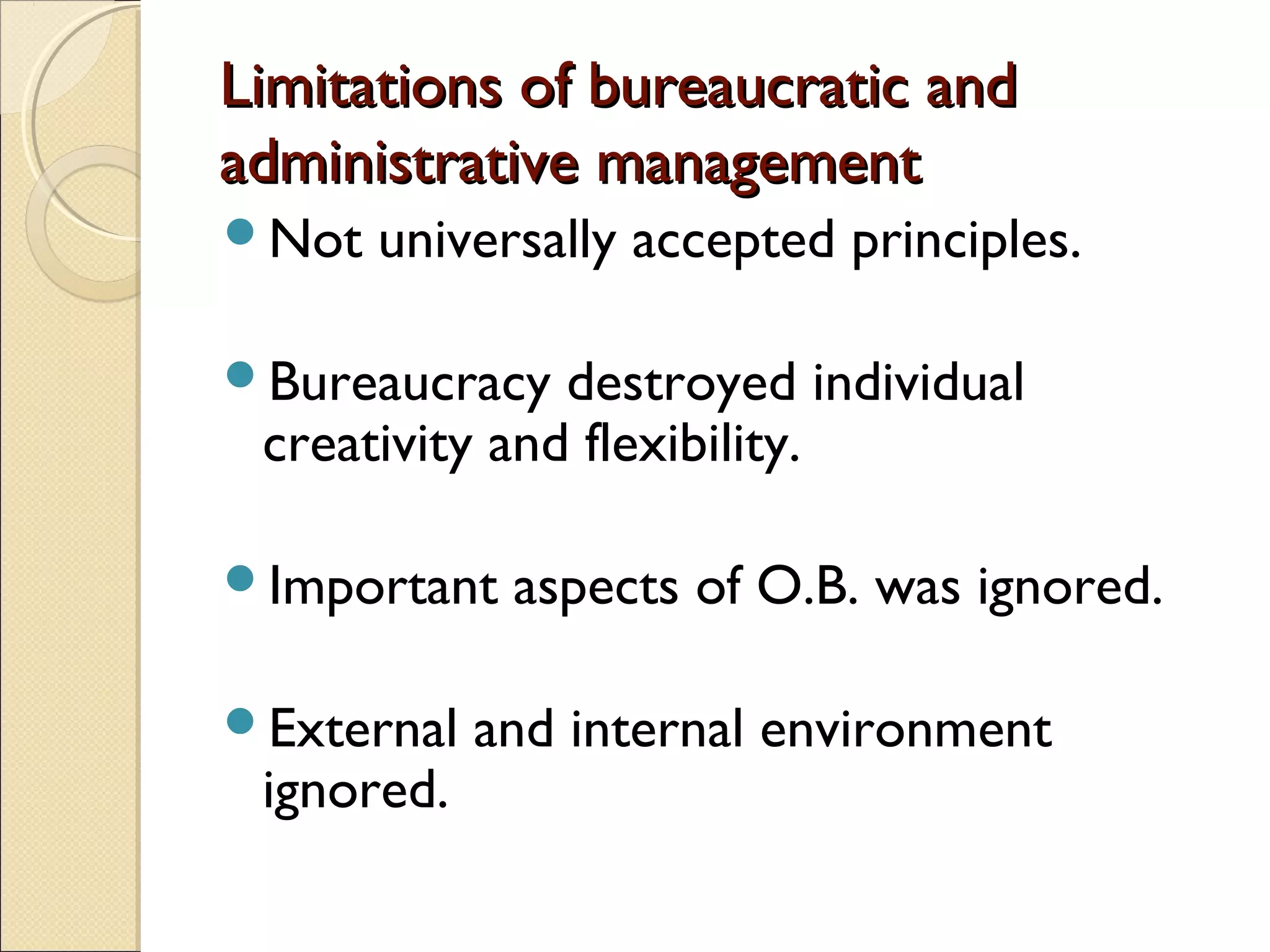 Limitations of bureaucratic andLimitations of bureaucratic and
administrative managementadministrative management
Not universally accepted principles.
Bureaucracy destroyed individual
creativity and flexibility.
Important aspects of O.B. was ignored.
External and internal environment
ignored.
 