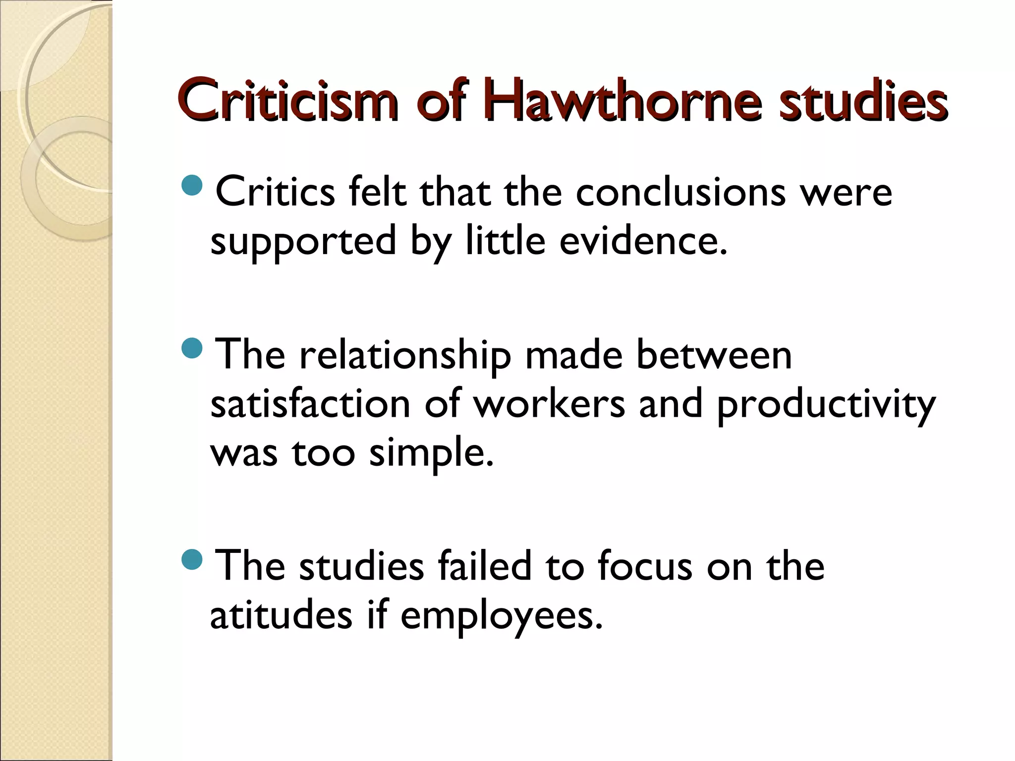 Criticism of Hawthorne studiesCriticism of Hawthorne studies
Critics felt that the conclusions were
supported by little evidence.
The relationship made between
satisfaction of workers and productivity
was too simple.
The studies failed to focus on the
atitudes if employees.
 