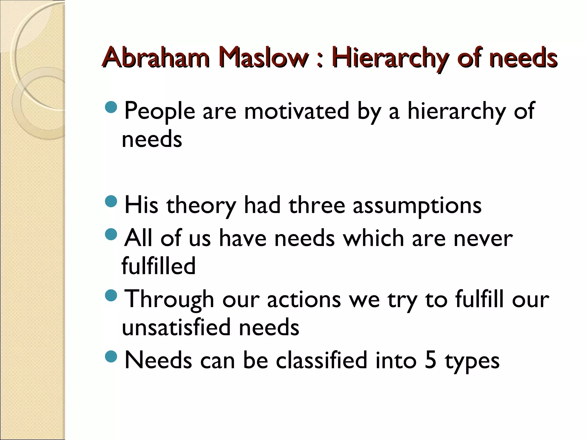 Abraham Maslow : Hierarchy of needsAbraham Maslow : Hierarchy of needs
People are motivated by a hierarchy of
needs
His theory had three assumptions
All of us have needs which are never
fulfilled
Through our actions we try to fulfill our
unsatisfied needs
Needs can be classified into 5 types
 