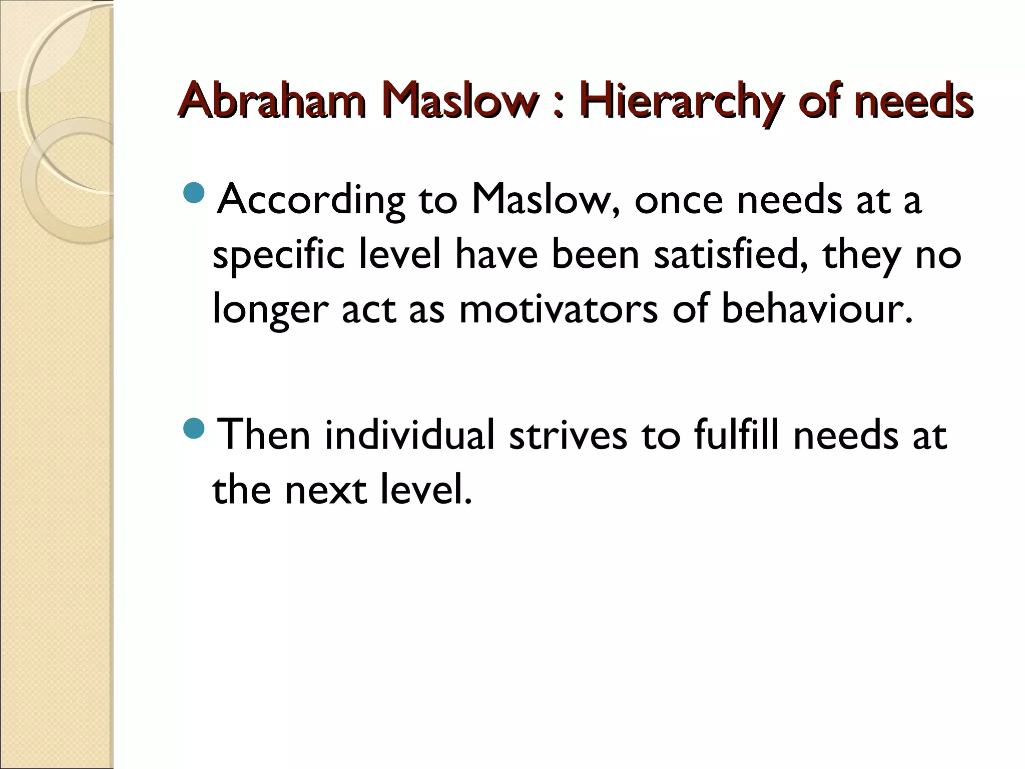 Abraham Maslow : Hierarchy of needsAbraham Maslow : Hierarchy of needs
According to Maslow, once needs at a
specific level have been satisfied, they no
longer act as motivators of behaviour.
Then individual strives to fulfill needs at
the next level.
 