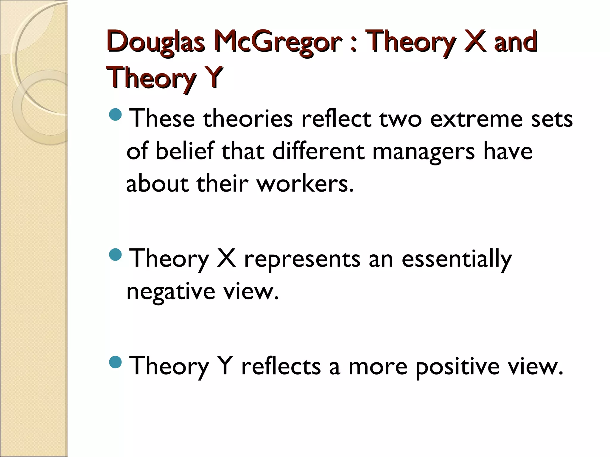 Douglas McGregor : Theory X andDouglas McGregor : Theory X and
Theory YTheory Y
These theories reflect two extreme sets
of belief that different managers have
about their workers.
Theory X represents an essentially
negative view.
Theory Y reflects a more positive view.
 