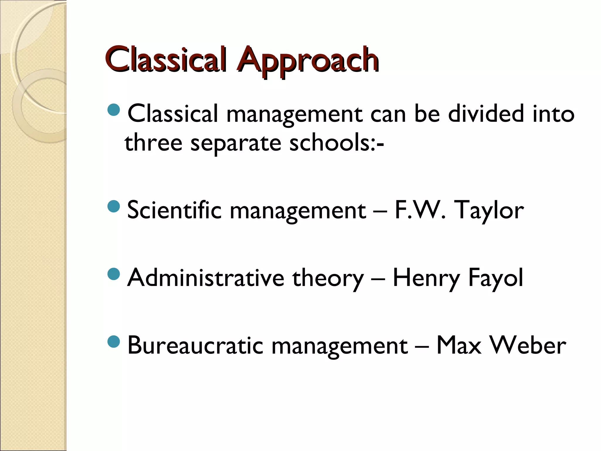 Classical ApproachClassical Approach
Classical management can be divided into
three separate schools:-
Scientific management – F.W. Taylor
Administrative theory – Henry Fayol
Bureaucratic management – Max Weber
 