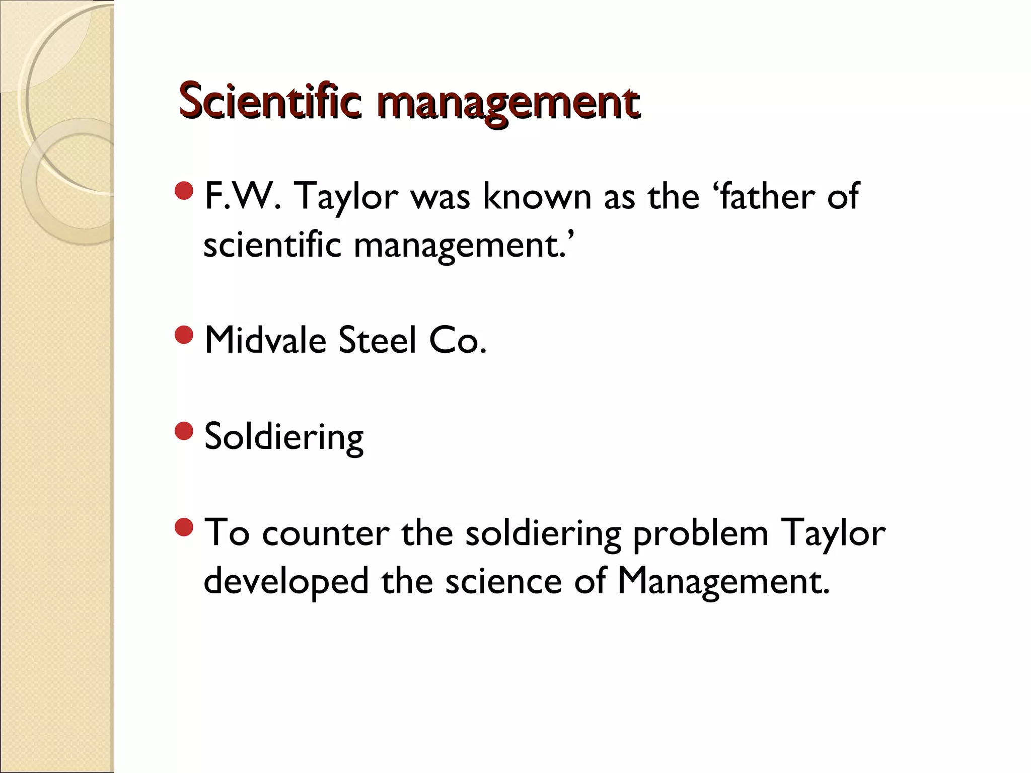 Scientific managementScientific management
F.W. Taylor was known as the ‘father of
scientific management.’
Midvale Steel Co.
Soldiering
To counter the soldiering problem Taylor
developed the science of Management.
 