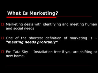 What Is Marketing? 
 Marketing deals with identifying and meeting human 
and social needs 
 One of the shortest definiti...