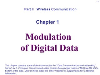 1-1
McGraw-Hill ©The McGraw-Hill Companies, Inc., 2004
Modulation
of Digital Data
This chapter contains some slides from chapter 5 of “Data Communications and networking”,
3rd ed. by B. Forouzan. The borrowed slides contain the copyright notice of McGraw-Hill at the
bottom of the slide. Most of these slides are either modified or supplemented by additional
information.
Part II : Wireless Communication
Chapter 1
 