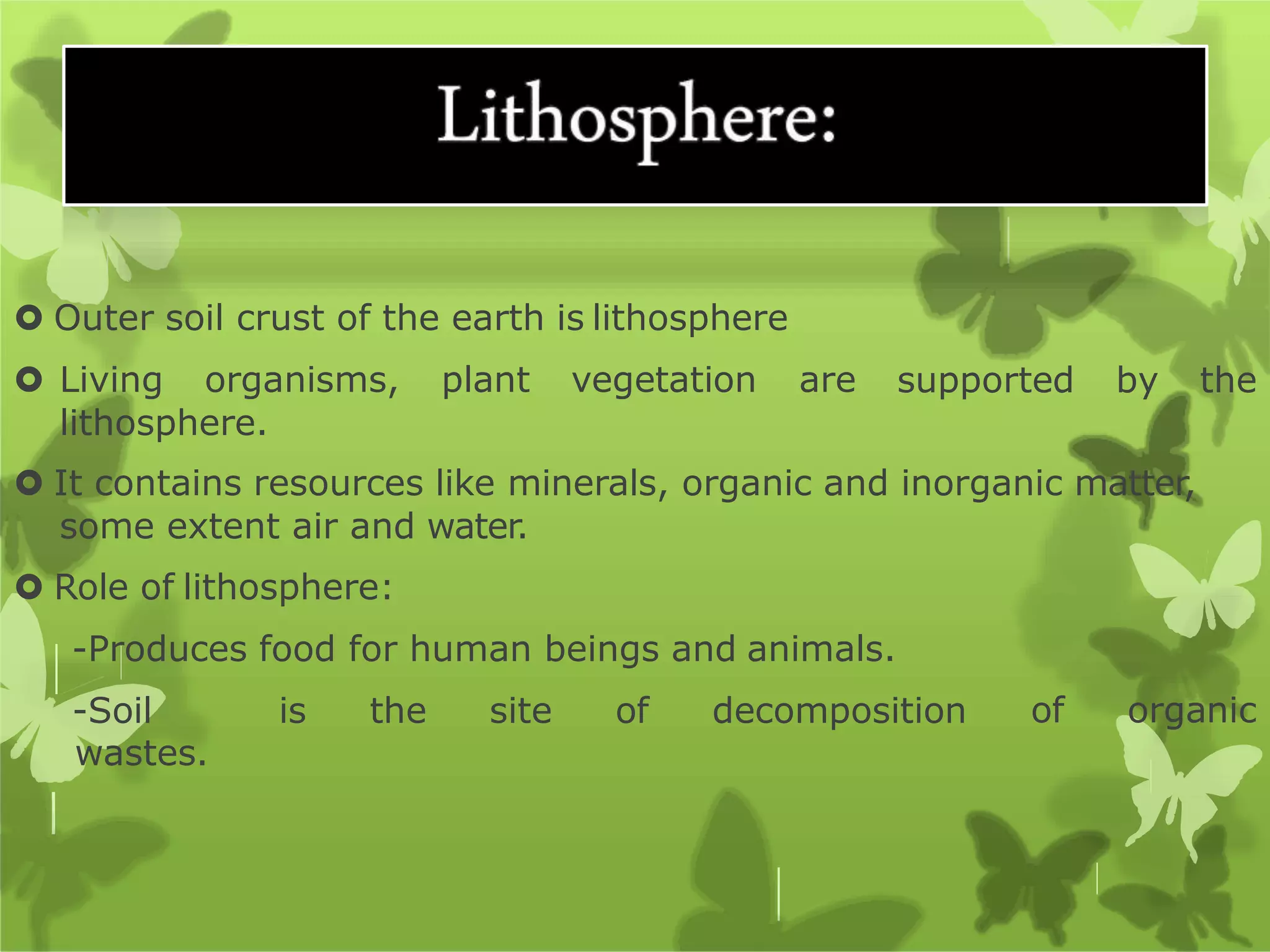 supported by the
 Outer soil crust of the earth is lithosphere
 Living organisms, plant vegetation are
lithosphere.
 It contains resources like minerals, organic and inorganic matter,
some extent air and water.
 Role of lithosphere:
of organic
-Produces food for human beings and animals.
-Soil is the site of decomposition
wastes.
 