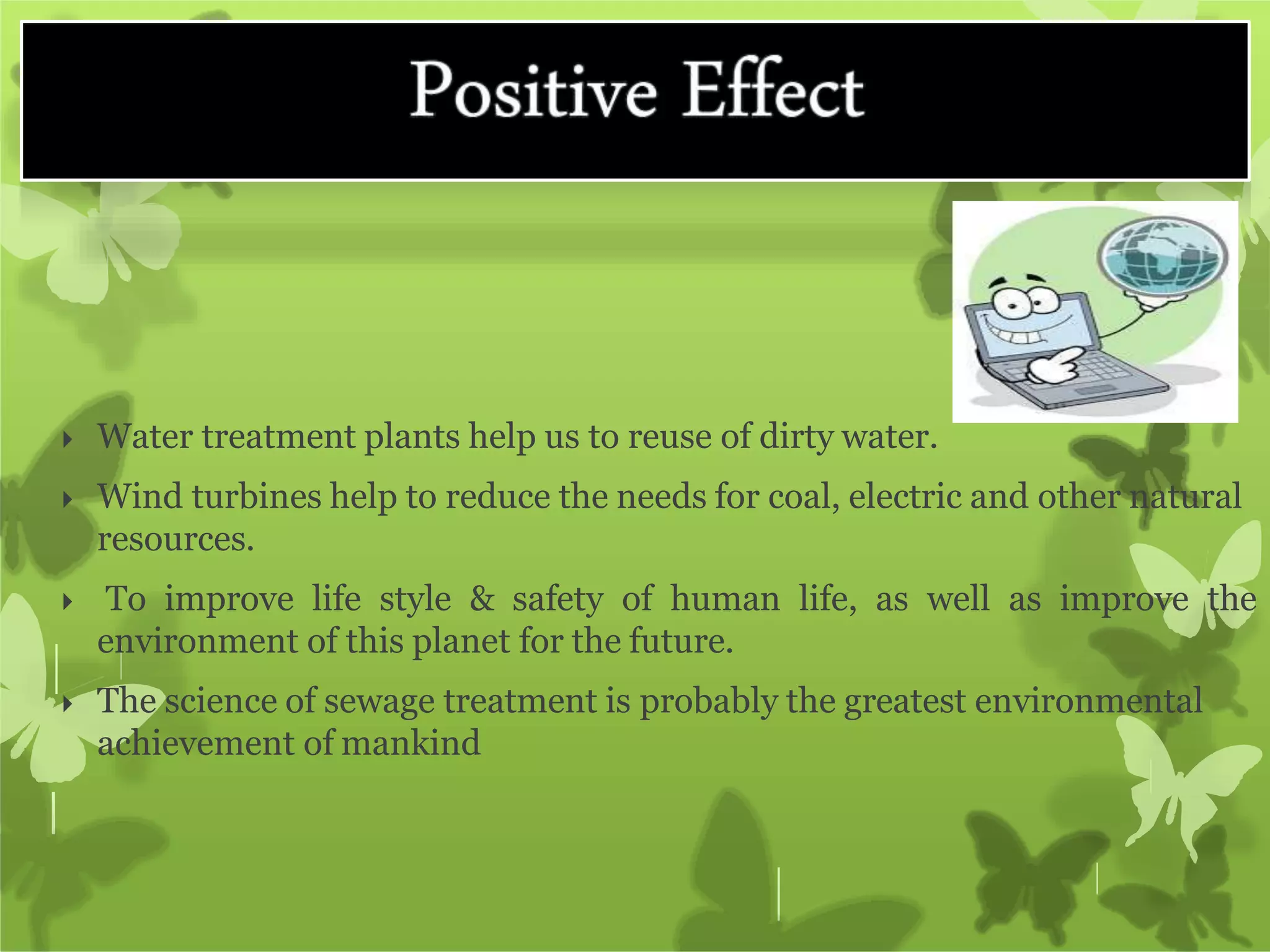  Water treatment plants help us to reuse of dirty water.
 Wind turbines help to reduce the needs for coal, electric and other natural
resources.
 To improve life style & safety of human life, as well as improve the
environment of this planet for the future.
 The science of sewage treatment is probably the greatest environmental
achievement of mankind
 