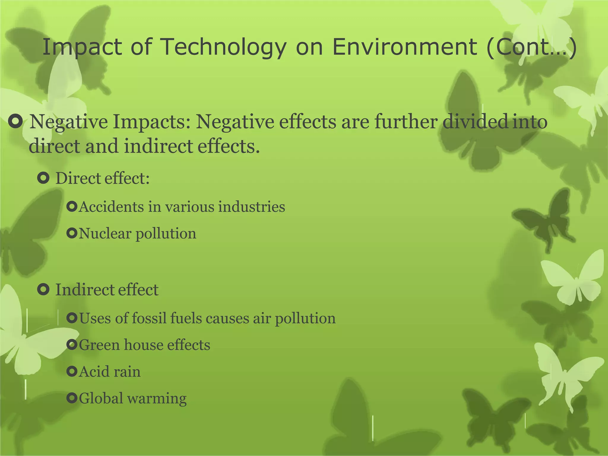 Impact of Technology on Environment (Cont…)
 Negative Impacts: Negative effects are further divided into
direct and indirect effects.
 Direct effect:
Accidents in various industries
Nuclear pollution
 Indirect effect
Uses of fossil fuels causes air pollution
Green house effects
Acid rain
Global warming
 