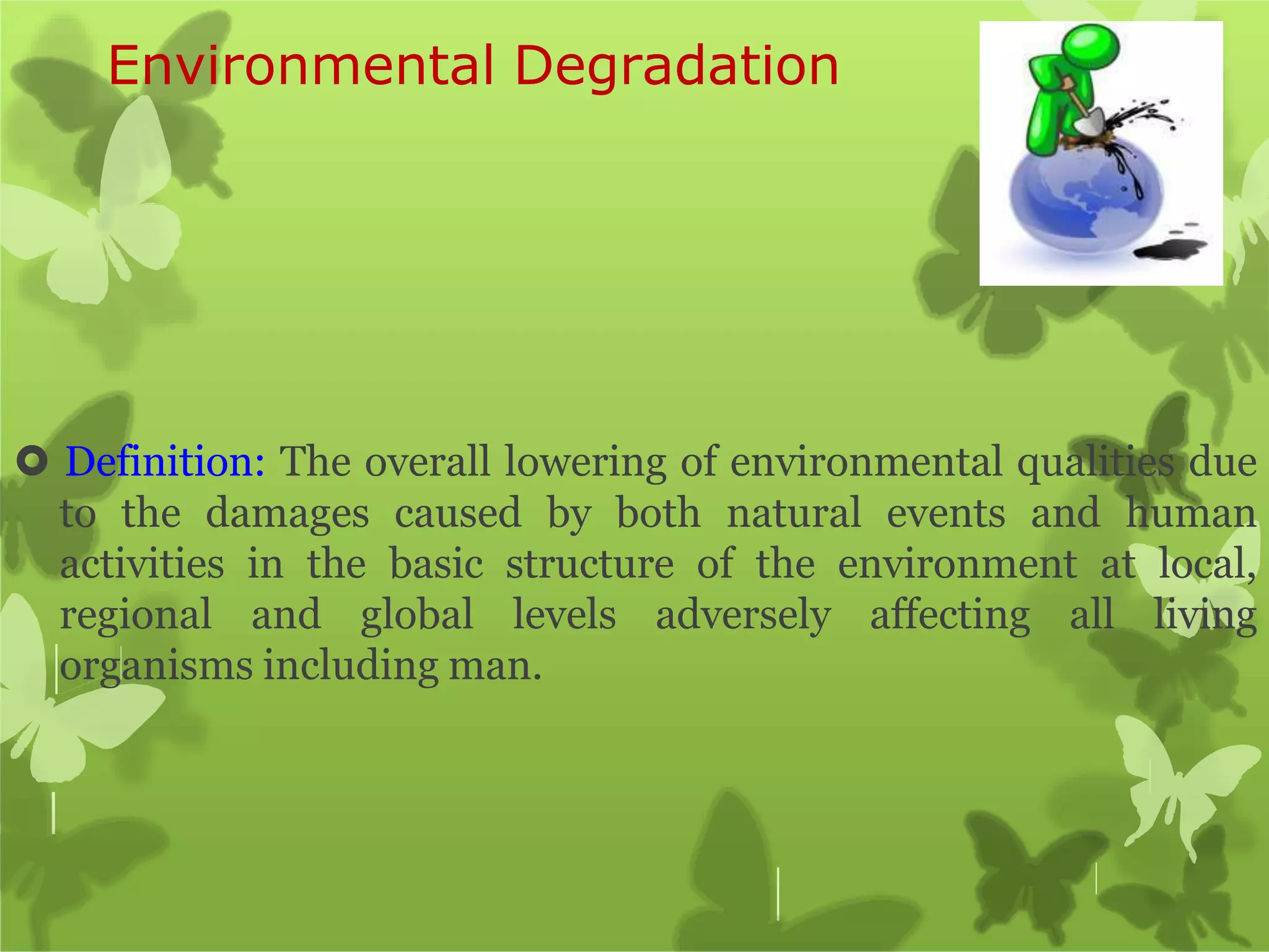 Environmental Degradation
 Definition: The overall lowering of environmental qualities due
to the damages caused by both natural events and human
activities in the basic structure of the environment at local,
regional and global levels adversely affecting all living
organisms including man.
 